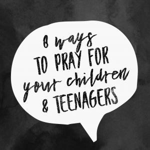 8 WAYS TO PRAY FOR YOUR CHILDREN & TEENAGERS