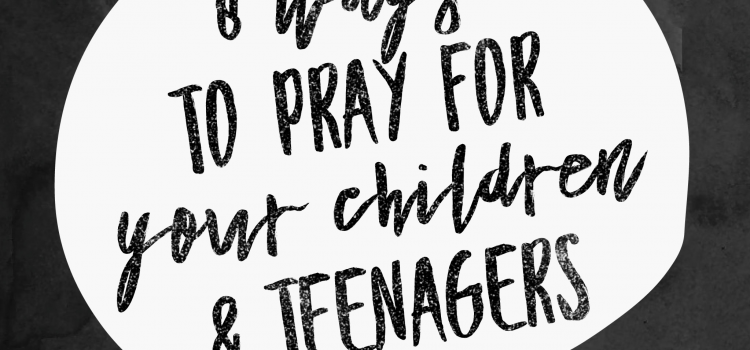 8 Ways to Pray for Your Children and Teenagers
