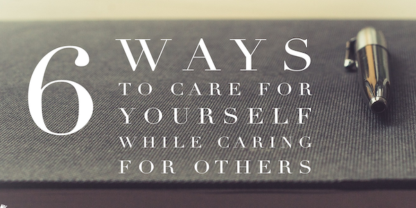6 Ways to Care for Yourself While Caring for Others